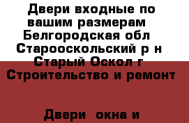 Двери входные по вашим размерам - Белгородская обл., Старооскольский р-н, Старый Оскол г. Строительство и ремонт » Двери, окна и перегородки   